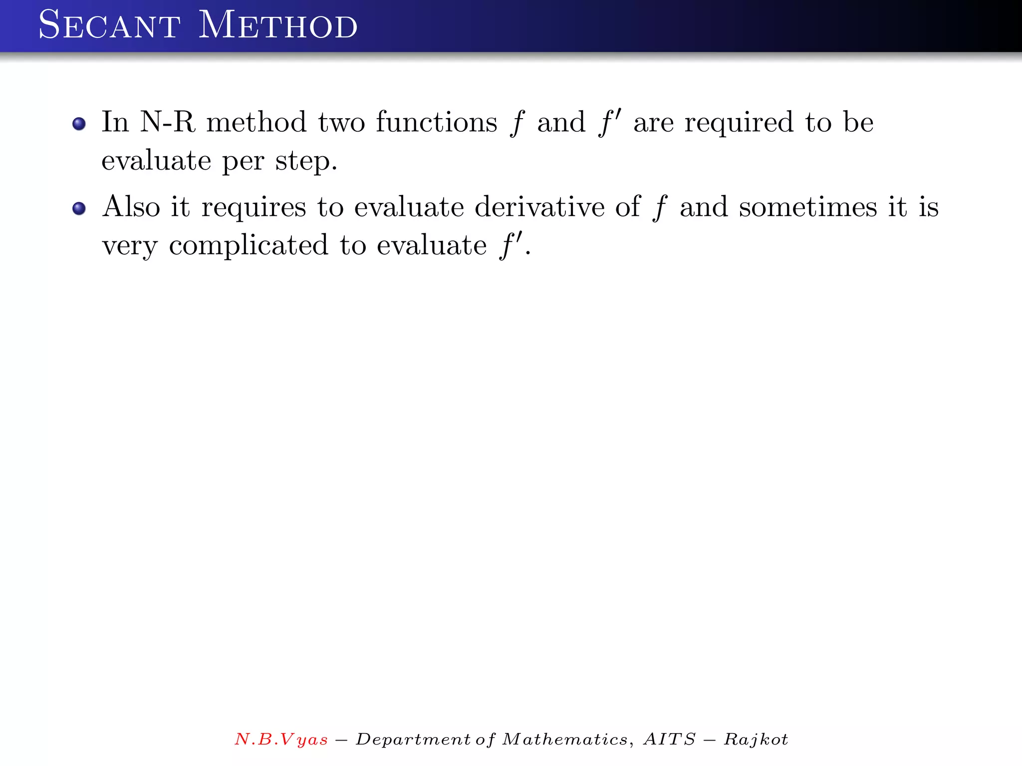 Secant Method

  In N-R method two functions f and f are required to be
  evaluate per step.
  Also it requires to evaluate derivative of f and sometimes it is
  very complicated to evaluate f .




            N.B.V yas − Department of M athematics, AIT S − Rajkot
 