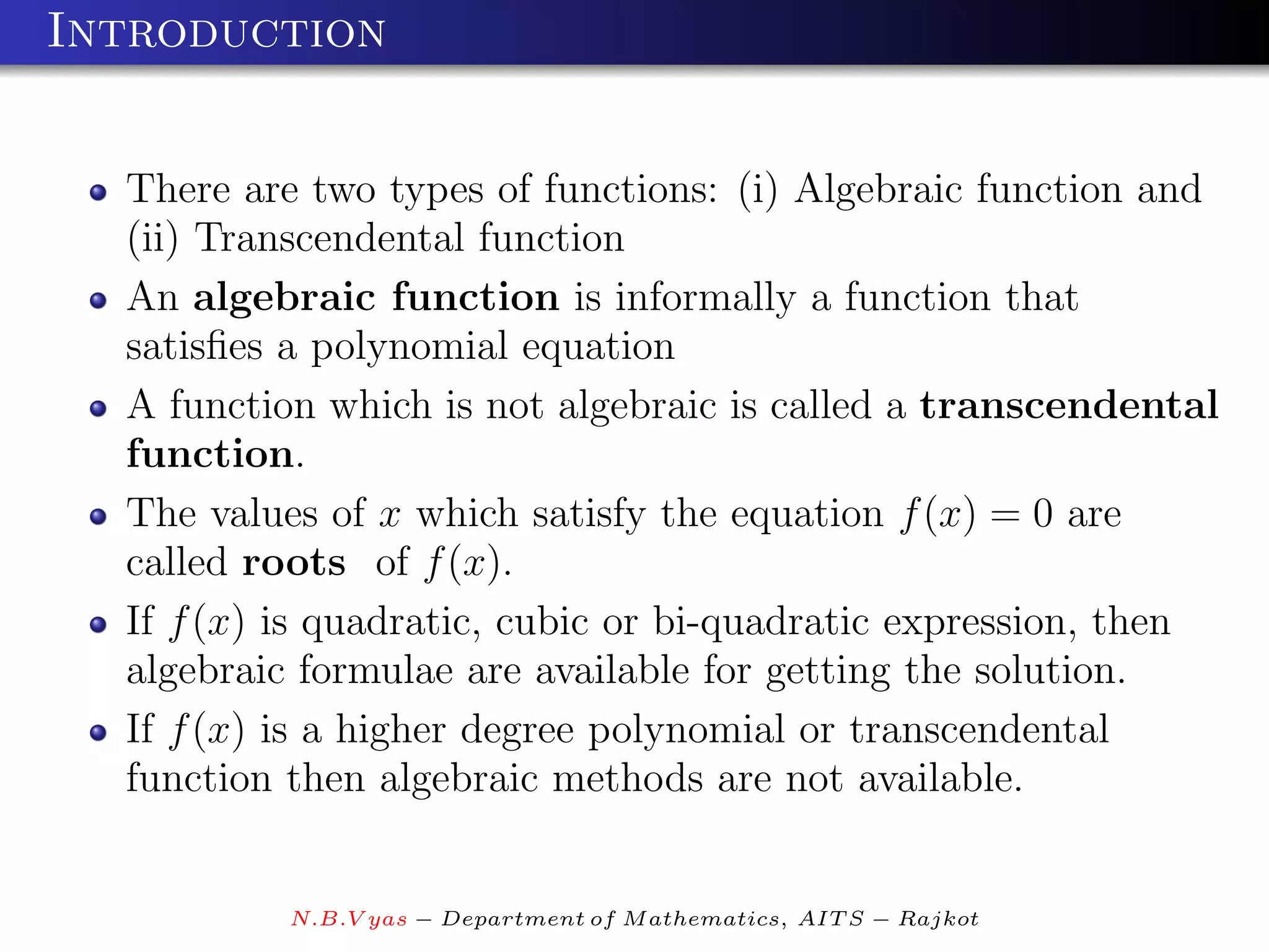 Introduction


  There are two types of functions: (i) Algebraic function and
  (ii) Transcendental function
  An algebraic function is informally a function that
  satisﬁes a polynomial equation
  A function which is not algebraic is called a transcendental
  function.
  The values of x which satisfy the equation f (x) = 0 are
  called roots of f (x).
  If f (x) is quadratic, cubic or bi-quadratic expression, then
  algebraic formulae are available for getting the solution.
  If f (x) is a higher degree polynomial or transcendental
  function then algebraic methods are not available.


           N.B.V yas − Department of M athematics, AIT S − Rajkot
 