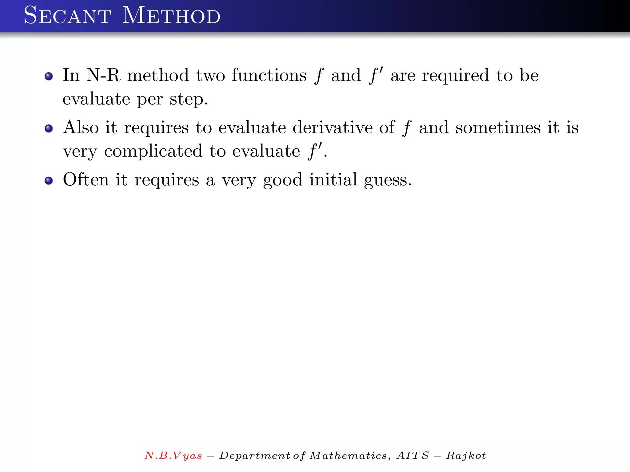 Secant Method

  In N-R method two functions f and f are required to be
  evaluate per step.
  Also it requires to evaluate derivative of f and sometimes it is
  very complicated to evaluate f .
  Often it requires a very good initial guess.




            N.B.V yas − Department of M athematics, AIT S − Rajkot
 