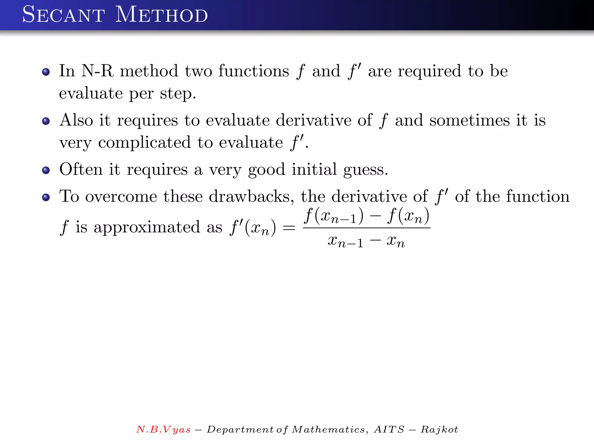 Secant Method

  In N-R method two functions f and f are required to be
  evaluate per step.
  Also it requires to evaluate derivative of f and sometimes it is
  very complicated to evaluate f .
  Often it requires a very good initial guess.
  To overcome these drawbacks, the derivative of f of the function
                                 f (xn−1 ) − f (xn )
  f is approximated as f (xn ) =
                                     xn−1 − xn




            N.B.V yas − Department of M athematics, AIT S − Rajkot
 