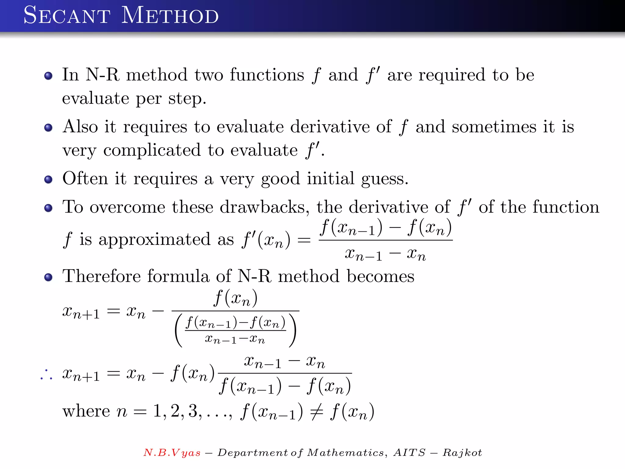 Secant Method

   In N-R method two functions f and f are required to be
   evaluate per step.
   Also it requires to evaluate derivative of f and sometimes it is
   very complicated to evaluate f .
   Often it requires a very good initial guess.
   To overcome these drawbacks, the derivative of f of the function
                                  f (xn−1 ) − f (xn )
   f is approximated as f (xn ) =
                                      xn−1 − xn
   Therefore formula of N-R method becomes
                    f (xn )
   xn+1 = xn −
                    f (xn−1 )−f (xn )
                        xn−1 −xn
                             xn−1 − xn
 ∴ xn+1 = xn − f (xn )
                         f (xn−1 ) − f (xn )
   where n = 1, 2, 3, . . ., f (xn−1 ) = f (xn )

              N.B.V yas − Department of M athematics, AIT S − Rajkot
 
