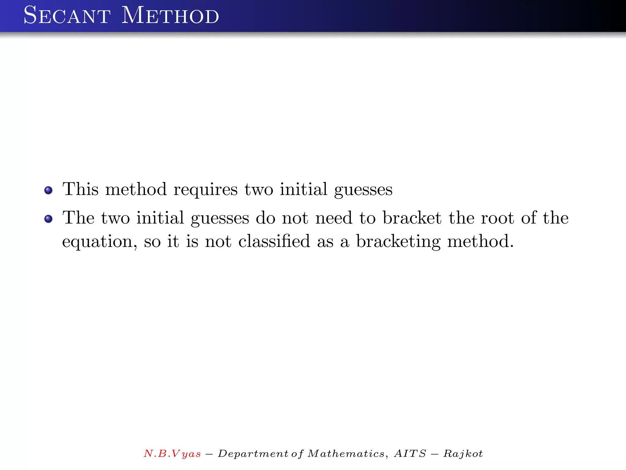 Secant Method




  This method requires two initial guesses
  The two initial guesses do not need to bracket the root of the
  equation, so it is not classiﬁed as a bracketing method.




           N.B.V yas − Department of M athematics, AIT S − Rajkot
 
