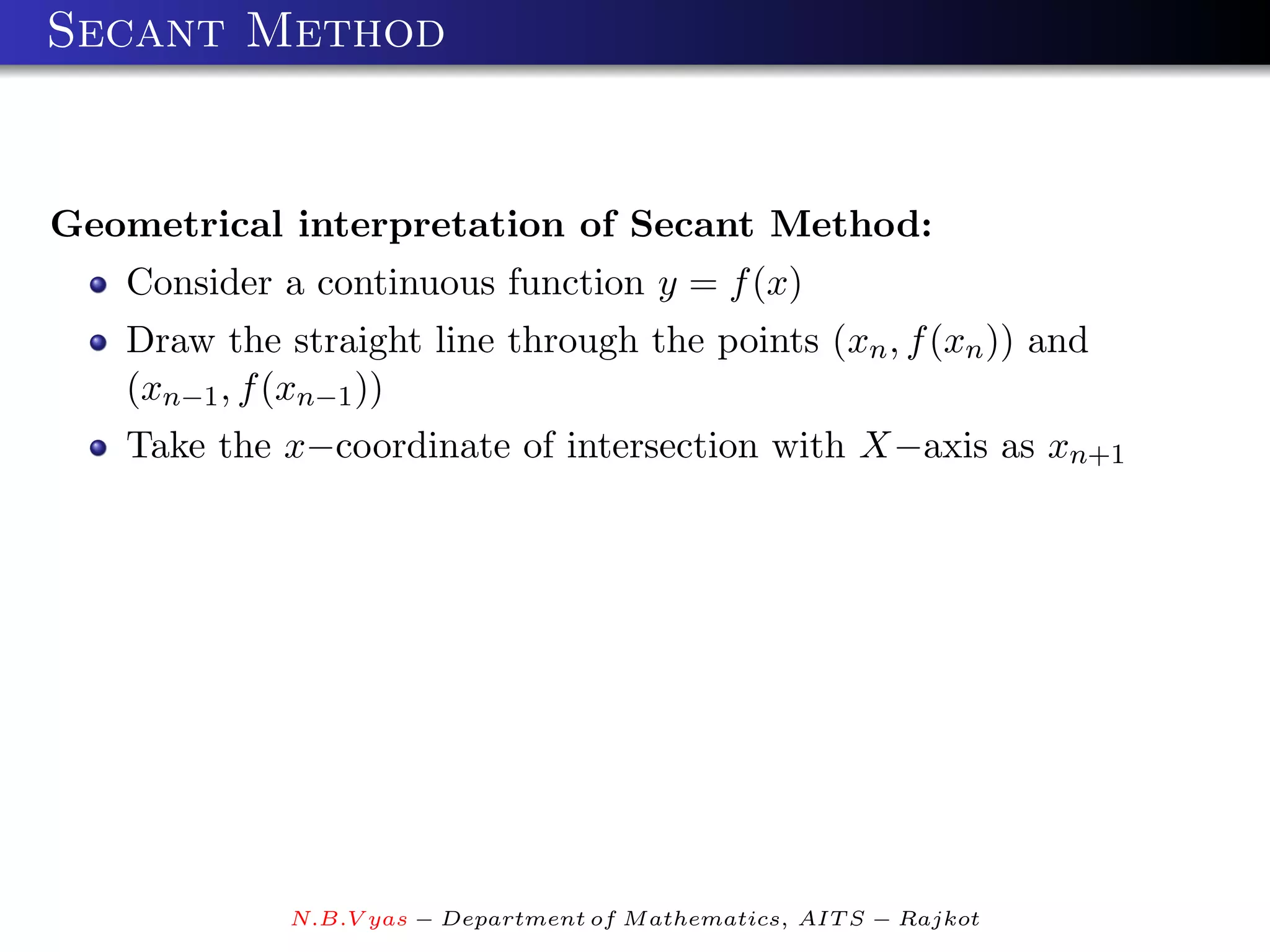 Secant Method


Geometrical interpretation of Secant Method:
   Consider a continuous function y = f (x)
   Draw the straight line through the points (xn , f (xn )) and
   (xn−1 , f (xn−1 ))
   Take the x−coordinate of intersection with X−axis as xn+1




             N.B.V yas − Department of M athematics, AIT S − Rajkot
 