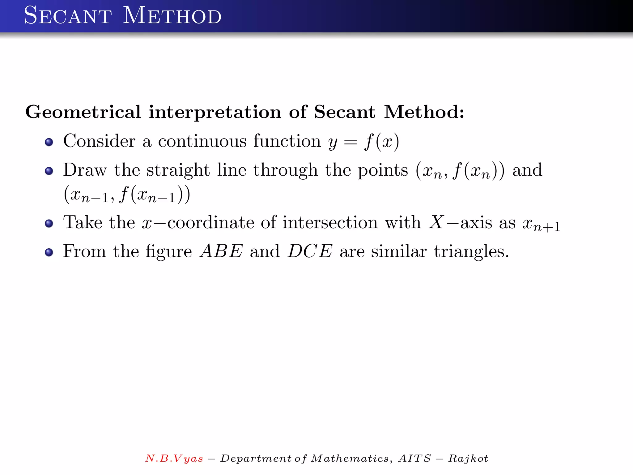 Secant Method


Geometrical interpretation of Secant Method:
   Consider a continuous function y = f (x)
   Draw the straight line through the points (xn , f (xn )) and
   (xn−1 , f (xn−1 ))
   Take the x−coordinate of intersection with X−axis as xn+1
   From the ﬁgure ABE and DCE are similar triangles.




             N.B.V yas − Department of M athematics, AIT S − Rajkot
 