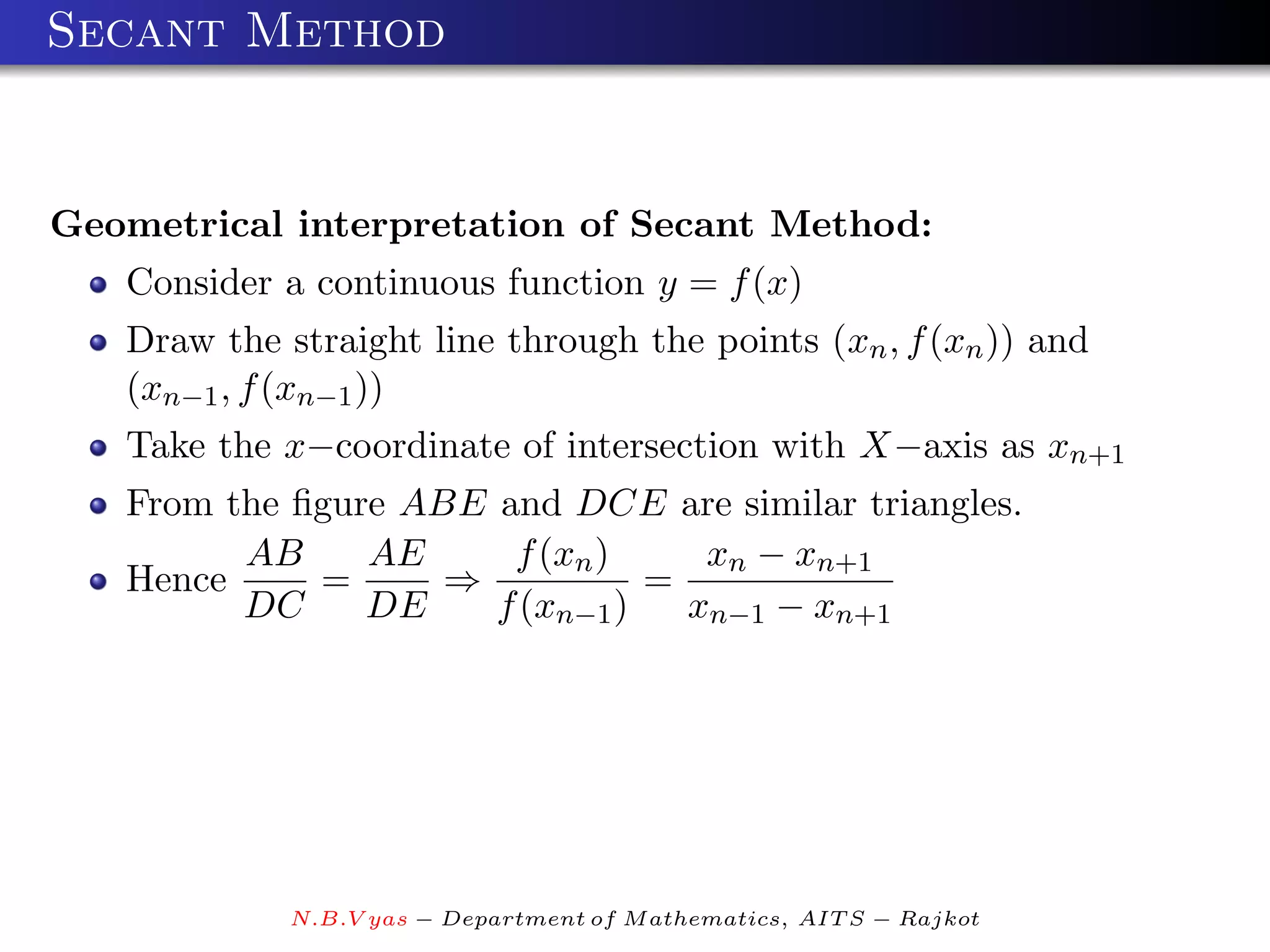 Secant Method


Geometrical interpretation of Secant Method:
   Consider a continuous function y = f (x)
   Draw the straight line through the points (xn , f (xn )) and
   (xn−1 , f (xn−1 ))
   Take the x−coordinate of intersection with X−axis as xn+1
   From the ﬁgure ABE and DCE are similar triangles.
         AB     AE     f (xn )     xn − xn+1
   Hence     =      ⇒           =
         DC     DE    f (xn−1 )   xn−1 − xn+1




             N.B.V yas − Department of M athematics, AIT S − Rajkot
 