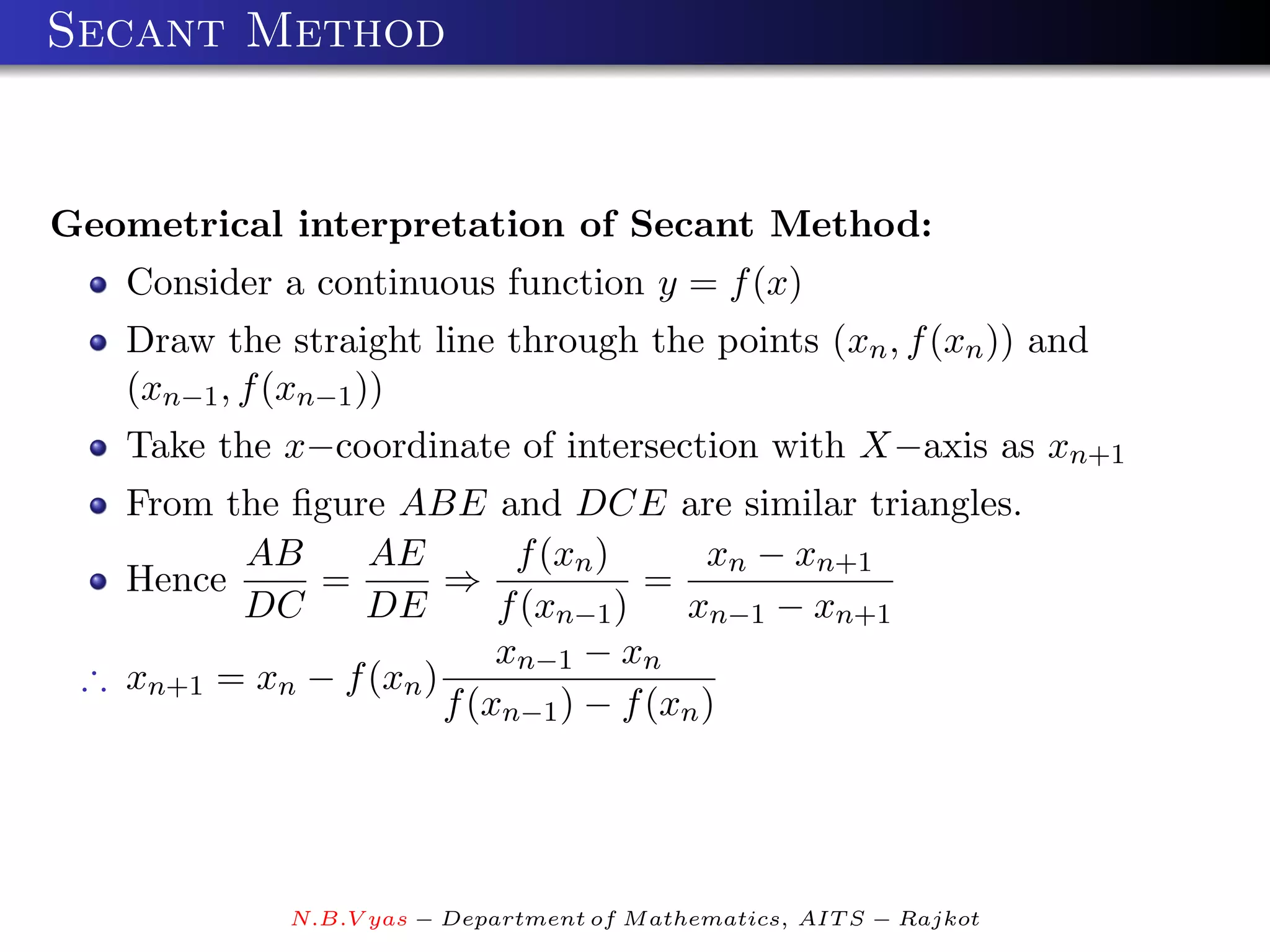 Secant Method


Geometrical interpretation of Secant Method:
   Consider a continuous function y = f (x)
   Draw the straight line through the points (xn , f (xn )) and
   (xn−1 , f (xn−1 ))
   Take the x−coordinate of intersection with X−axis as xn+1
   From the ﬁgure ABE and DCE are similar triangles.
         AB      AE         f (xn )      xn − xn+1
   Hence     =         ⇒             =
         DC      DE        f (xn−1 )   xn−1 − xn+1
                           xn−1 − xn
 ∴ xn+1 = xn − f (xn )
                       f (xn−1 ) − f (xn )




             N.B.V yas − Department of M athematics, AIT S − Rajkot
 