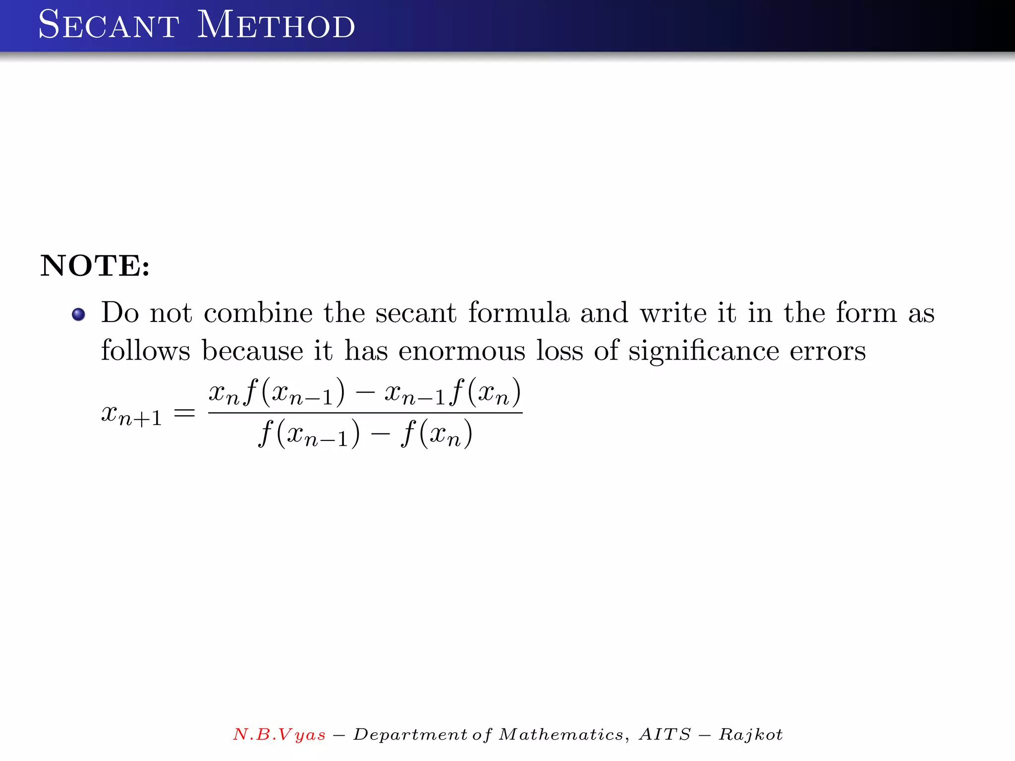 Secant Method




NOTE:
  Do not combine the secant formula and write it in the form as
  follows because it has enormous loss of signiﬁcance errors
          xn f (xn−1 ) − xn−1 f (xn )
  xn+1 =
              f (xn−1 ) − f (xn )




           N.B.V yas − Department of M athematics, AIT S − Rajkot
 