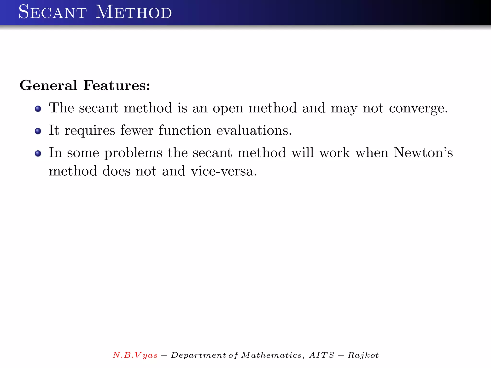 Secant Method


General Features:
   The secant method is an open method and may not converge.
   It requires fewer function evaluations.
   In some problems the secant method will work when Newton’s
   method does not and vice-versa.




             N.B.V yas − Department of M athematics, AIT S − Rajkot
 
