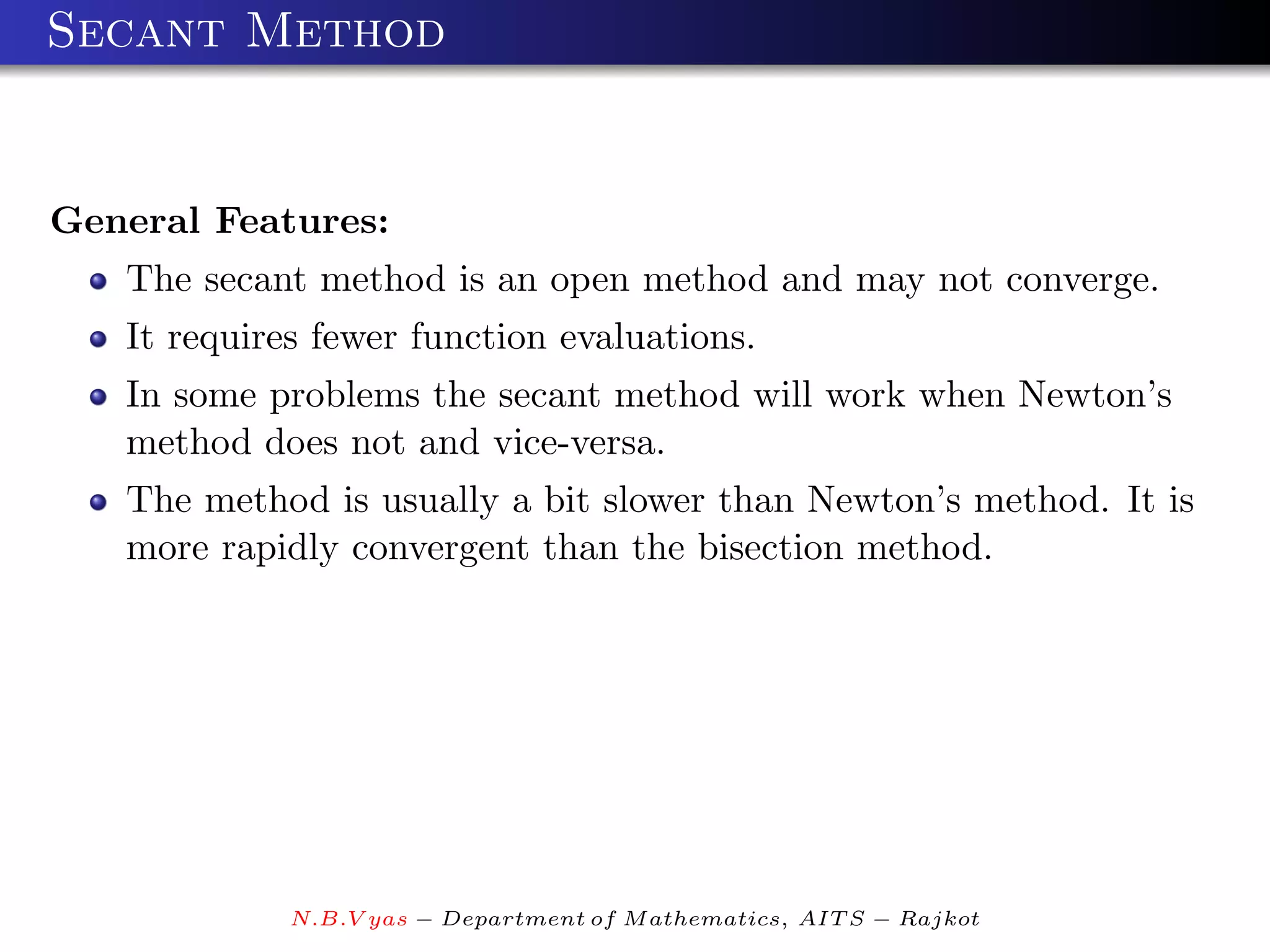 Secant Method


General Features:
   The secant method is an open method and may not converge.
   It requires fewer function evaluations.
   In some problems the secant method will work when Newton’s
   method does not and vice-versa.
   The method is usually a bit slower than Newton’s method. It is
   more rapidly convergent than the bisection method.




             N.B.V yas − Department of M athematics, AIT S − Rajkot
 