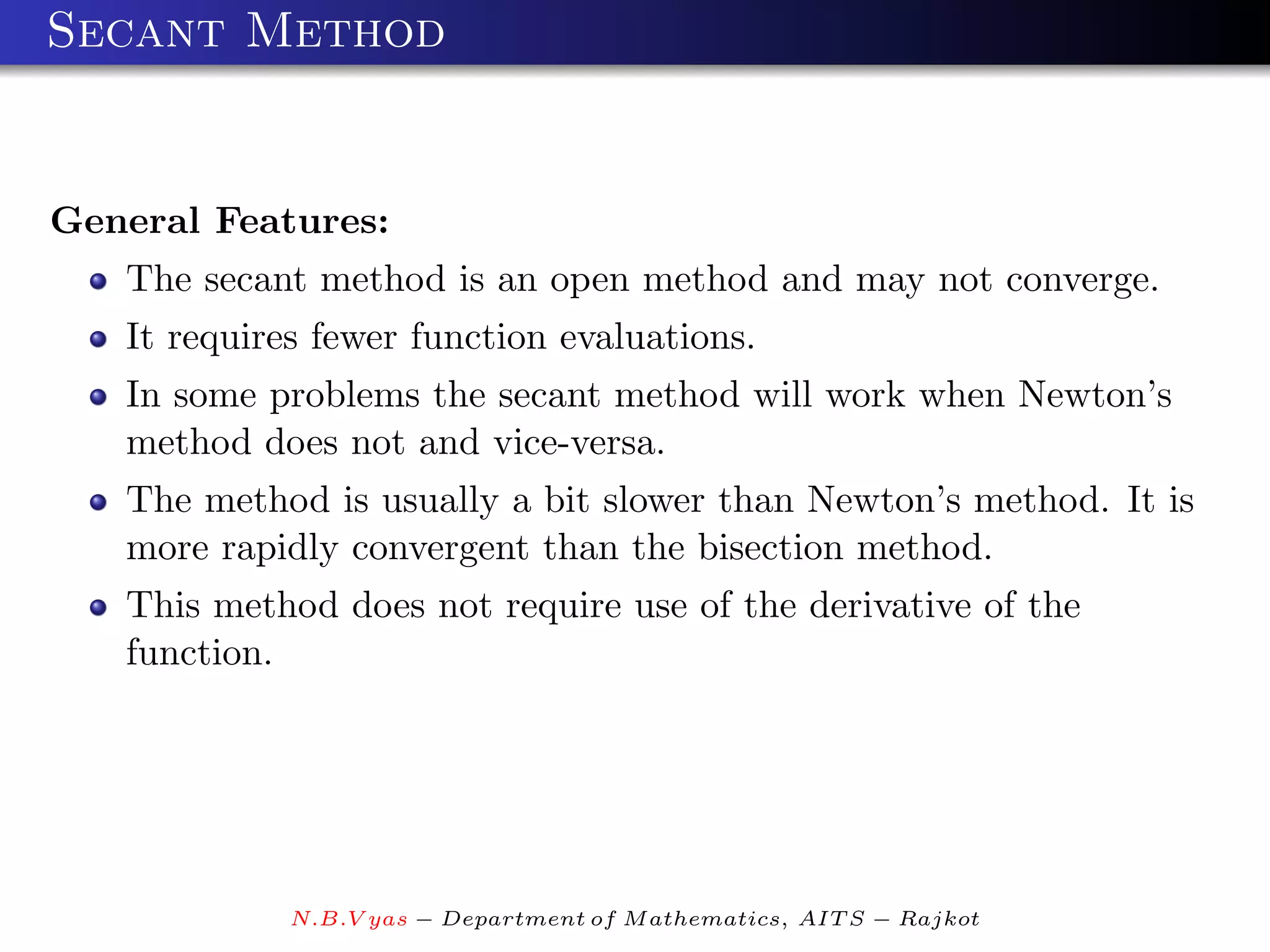Secant Method


General Features:
   The secant method is an open method and may not converge.
   It requires fewer function evaluations.
   In some problems the secant method will work when Newton’s
   method does not and vice-versa.
   The method is usually a bit slower than Newton’s method. It is
   more rapidly convergent than the bisection method.
   This method does not require use of the derivative of the
   function.




             N.B.V yas − Department of M athematics, AIT S − Rajkot
 