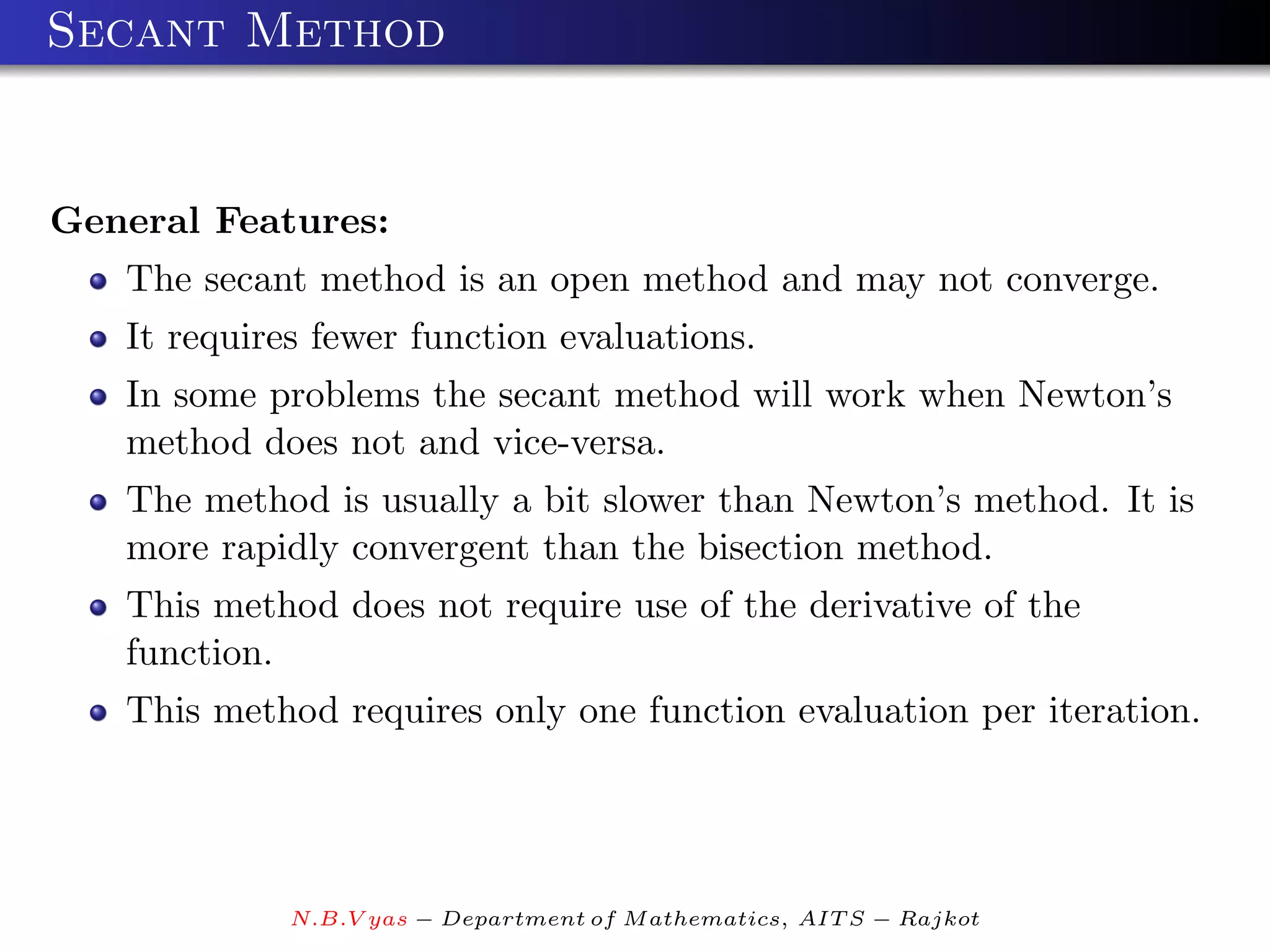 Secant Method


General Features:
   The secant method is an open method and may not converge.
   It requires fewer function evaluations.
   In some problems the secant method will work when Newton’s
   method does not and vice-versa.
   The method is usually a bit slower than Newton’s method. It is
   more rapidly convergent than the bisection method.
   This method does not require use of the derivative of the
   function.
   This method requires only one function evaluation per iteration.




             N.B.V yas − Department of M athematics, AIT S − Rajkot
 