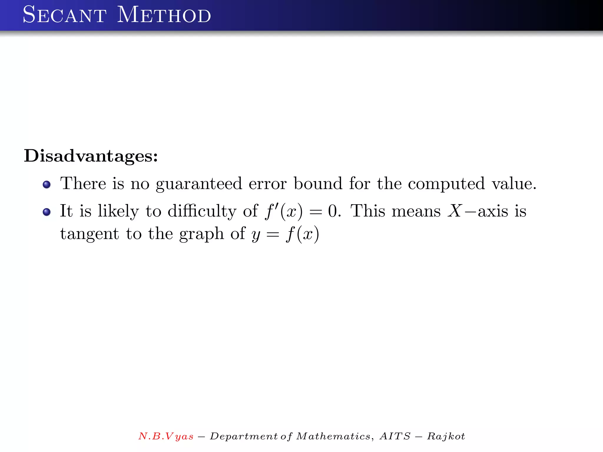 Secant Method




Disadvantages:
   There is no guaranteed error bound for the computed value.
   It is likely to diﬃculty of f (x) = 0. This means X−axis is
   tangent to the graph of y = f (x)




            N.B.V yas − Department of M athematics, AIT S − Rajkot
 