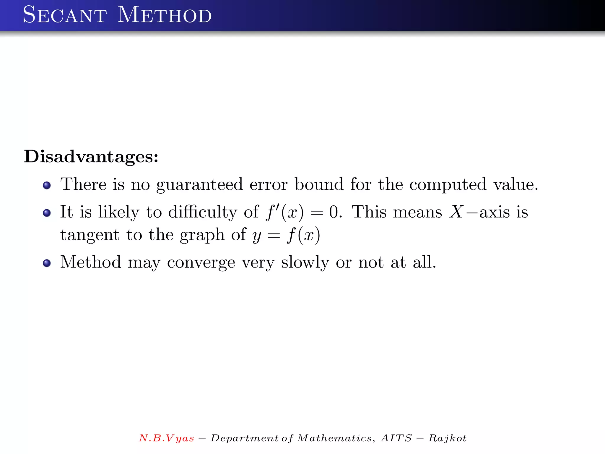 Secant Method




Disadvantages:
   There is no guaranteed error bound for the computed value.
   It is likely to diﬃculty of f (x) = 0. This means X−axis is
   tangent to the graph of y = f (x)
   Method may converge very slowly or not at all.




            N.B.V yas − Department of M athematics, AIT S − Rajkot
 