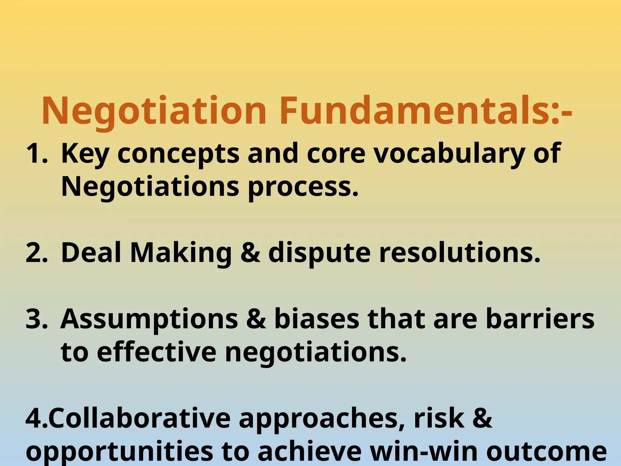 Negotiation Fundamentals:-
1. Key concepts and core vocabulary of
Negotiations process.
2. Deal Making & dispute resolutions.
3. Assumptions & biases that are barriers
to effective negotiations.
4.Collaborative approaches, risk &
opportunities to achieve win-win outcome
 