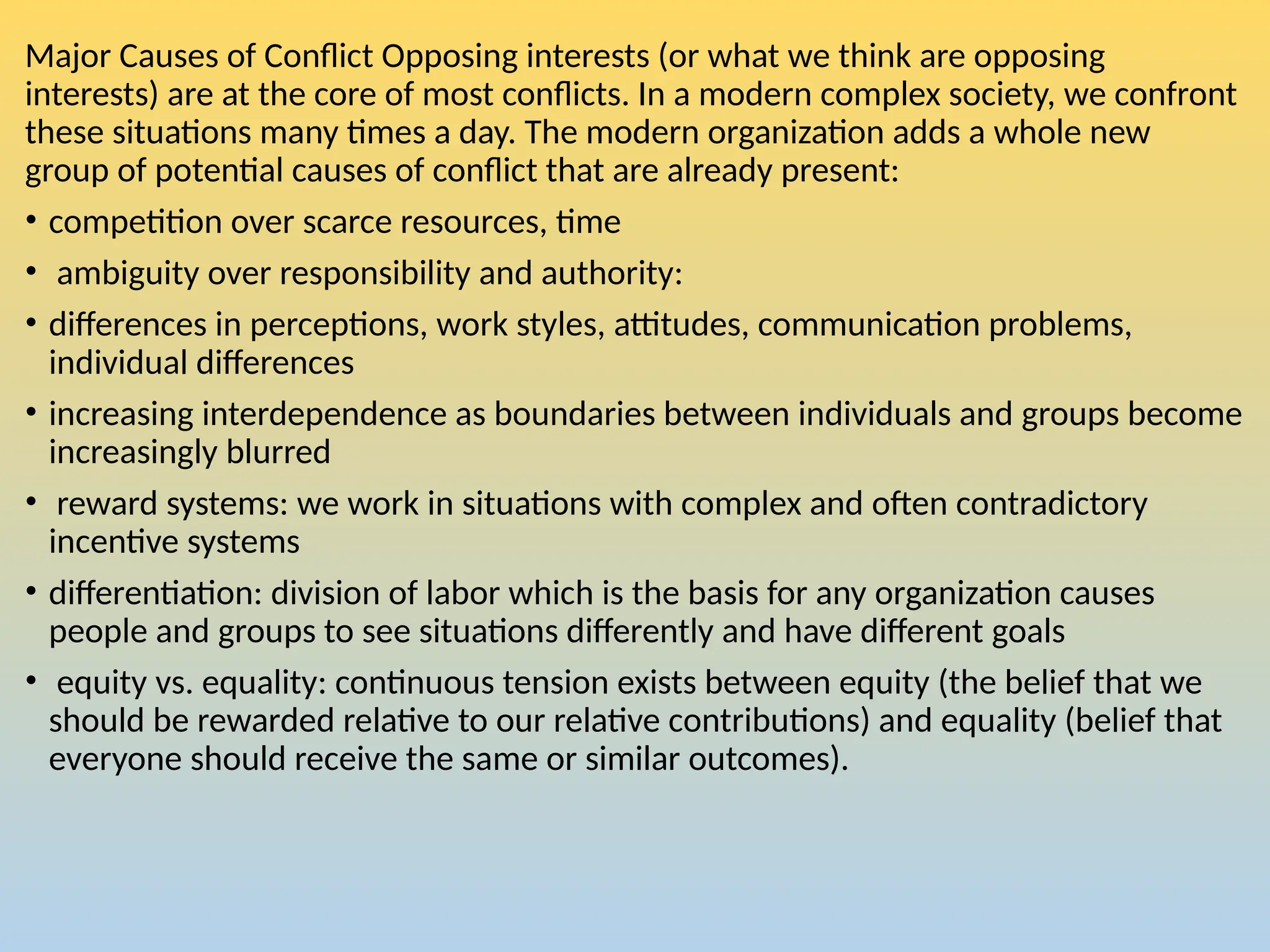 Major Causes of Conflict Opposing interests (or what we think are opposing
interests) are at the core of most conflicts. In a modern complex society, we confront
these situations many times a day. The modern organization adds a whole new
group of potential causes of conflict that are already present:
• competition over scarce resources, time
• ambiguity over responsibility and authority:
• differences in perceptions, work styles, attitudes, communication problems,
individual differences
• increasing interdependence as boundaries between individuals and groups become
increasingly blurred
• reward systems: we work in situations with complex and often contradictory
incentive systems
• differentiation: division of labor which is the basis for any organization causes
people and groups to see situations differently and have different goals
• equity vs. equality: continuous tension exists between equity (the belief that we
should be rewarded relative to our relative contributions) and equality (belief that
everyone should receive the same or similar outcomes).
 