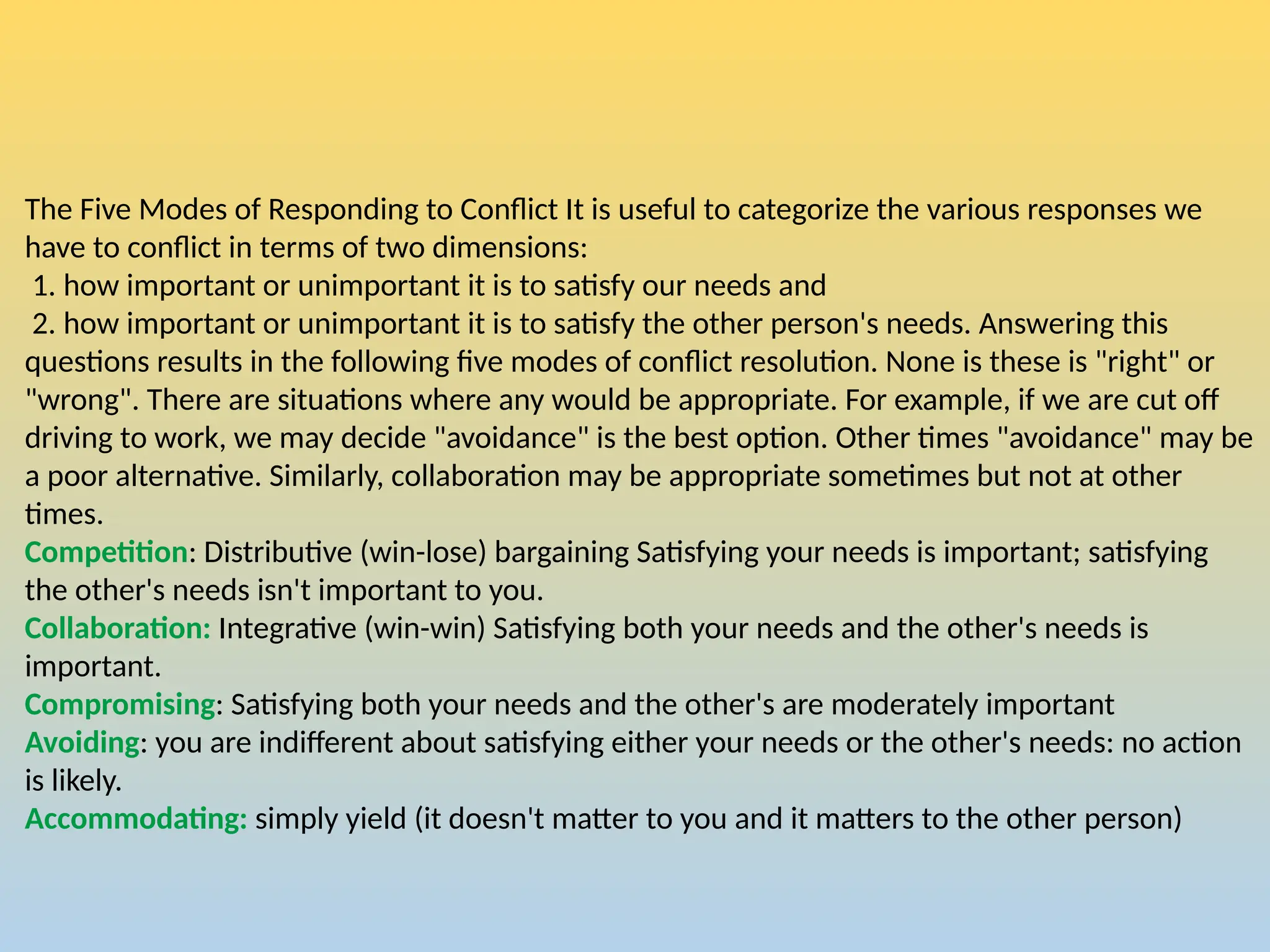The Five Modes of Responding to Conflict It is useful to categorize the various responses we
have to conflict in terms of two dimensions:
1. how important or unimportant it is to satisfy our needs and
2. how important or unimportant it is to satisfy the other person's needs. Answering this
questions results in the following five modes of conflict resolution. None is these is "right" or
"wrong". There are situations where any would be appropriate. For example, if we are cut off
driving to work, we may decide "avoidance" is the best option. Other times "avoidance" may be
a poor alternative. Similarly, collaboration may be appropriate sometimes but not at other
times.
Competition: Distributive (win-lose) bargaining Satisfying your needs is important; satisfying
the other's needs isn't important to you.
Collaboration: Integrative (win-win) Satisfying both your needs and the other's needs is
important.
Compromising: Satisfying both your needs and the other's are moderately important
Avoiding: you are indifferent about satisfying either your needs or the other's needs: no action
is likely.
Accommodating: simply yield (it doesn't matter to you and it matters to the other person)
 