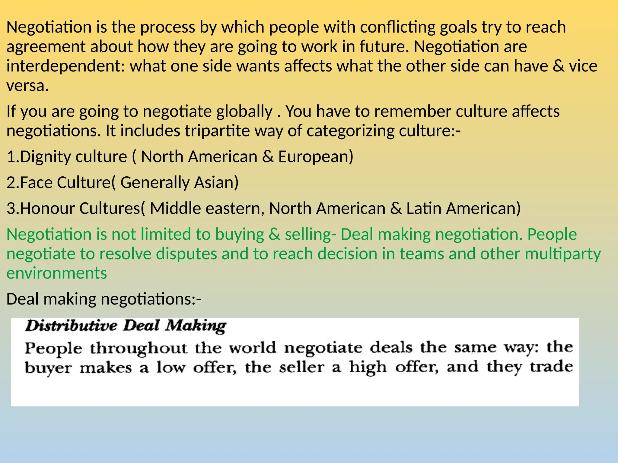 Negotiation is the process by which people with conflicting goals try to reach
agreement about how they are going to work in future. Negotiation are
interdependent: what one side wants affects what the other side can have & vice
versa.
If you are going to negotiate globally . You have to remember culture affects
negotiations. It includes tripartite way of categorizing culture:-
1.Dignity culture ( North American & European)
2.Face Culture( Generally Asian)
3.Honour Cultures( Middle eastern, North American & Latin American)
Negotiation is not limited to buying & selling- Deal making negotiation. People
negotiate to resolve disputes and to reach decision in teams and other multiparty
environments
Deal making negotiations:-
 