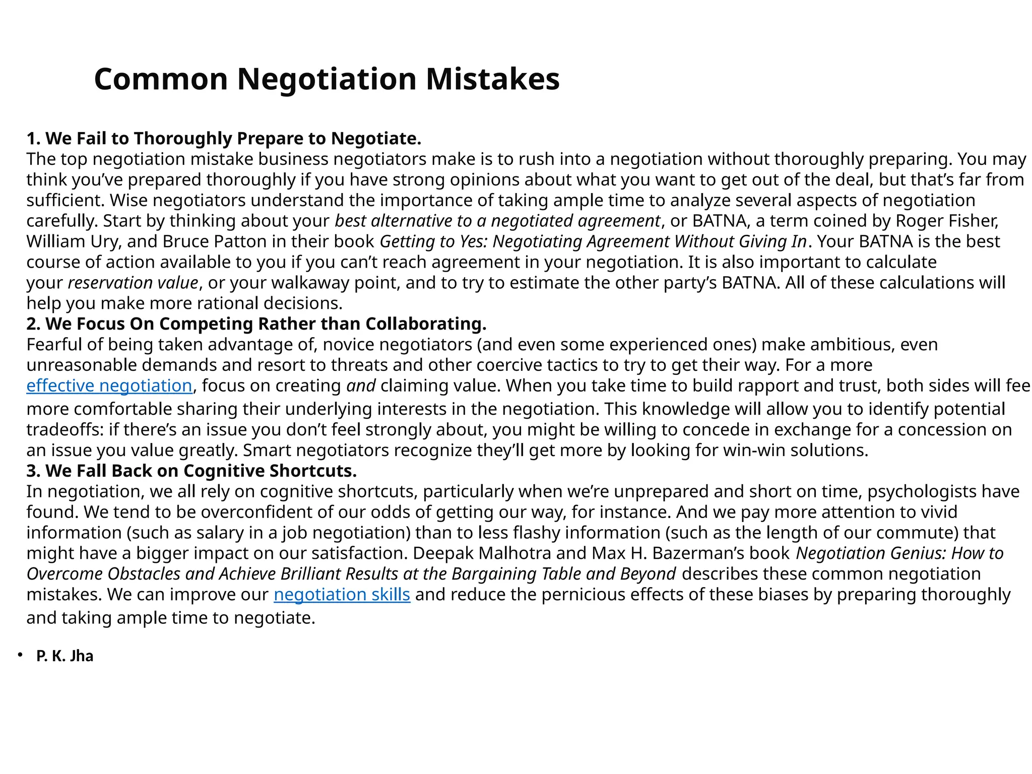 • P. K. Jha
Common Negotiation Mistakes
1. We Fail to Thoroughly Prepare to Negotiate.
The top negotiation mistake business negotiators make is to rush into a negotiation without thoroughly preparing. You may
think you’ve prepared thoroughly if you have strong opinions about what you want to get out of the deal, but that’s far from
sufficient. Wise negotiators understand the importance of taking ample time to analyze several aspects of negotiation
carefully. Start by thinking about your best alternative to a negotiated agreement, or BATNA, a term coined by Roger Fisher,
William Ury, and Bruce Patton in their book Getting to Yes: Negotiating Agreement Without Giving In. Your BATNA is the best
course of action available to you if you can’t reach agreement in your negotiation. It is also important to calculate
your reservation value, or your walkaway point, and to try to estimate the other party’s BATNA. All of these calculations will
help you make more rational decisions.
2. We Focus On Competing Rather than Collaborating.
Fearful of being taken advantage of, novice negotiators (and even some experienced ones) make ambitious, even
unreasonable demands and resort to threats and other coercive tactics to try to get their way. For a more
effective negotiation, focus on creating and claiming value. When you take time to build rapport and trust, both sides will feel
more comfortable sharing their underlying interests in the negotiation. This knowledge will allow you to identify potential
tradeoffs: if there’s an issue you don’t feel strongly about, you might be willing to concede in exchange for a concession on
an issue you value greatly. Smart negotiators recognize they’ll get more by looking for win-win solutions.
3. We Fall Back on Cognitive Shortcuts.
In negotiation, we all rely on cognitive shortcuts, particularly when we’re unprepared and short on time, psychologists have
found. We tend to be overconfident of our odds of getting our way, for instance. And we pay more attention to vivid
information (such as salary in a job negotiation) than to less flashy information (such as the length of our commute) that
might have a bigger impact on our satisfaction. Deepak Malhotra and Max H. Bazerman’s book Negotiation Genius: How to
Overcome Obstacles and Achieve Brilliant Results at the Bargaining Table and Beyond describes these common negotiation
mistakes. We can improve our negotiation skills and reduce the pernicious effects of these biases by preparing thoroughly
and taking ample time to negotiate.
 