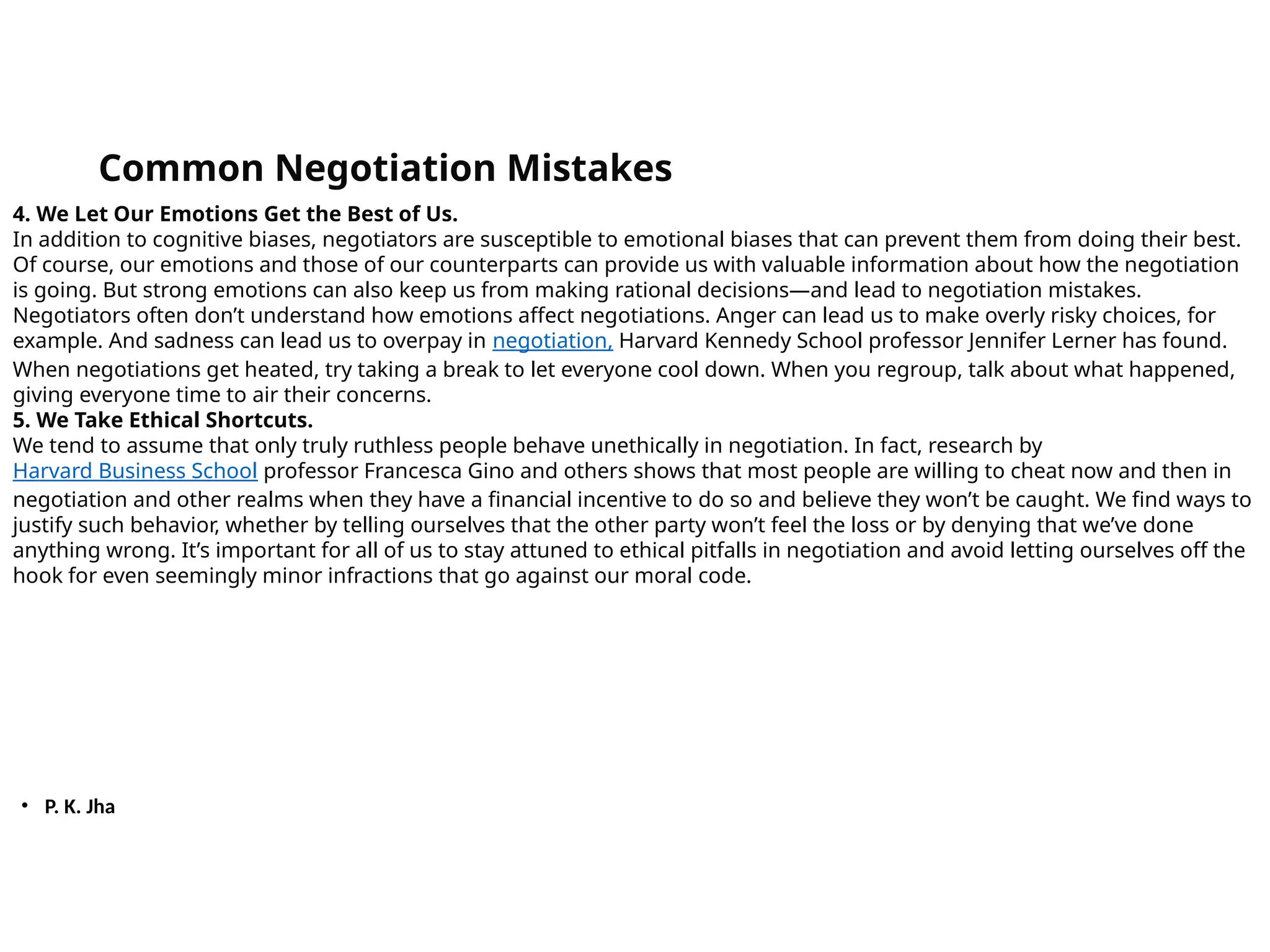 • P. K. Jha
Common Negotiation Mistakes
4. We Let Our Emotions Get the Best of Us.
In addition to cognitive biases, negotiators are susceptible to emotional biases that can prevent them from doing their best.
Of course, our emotions and those of our counterparts can provide us with valuable information about how the negotiation
is going. But strong emotions can also keep us from making rational decisions—and lead to negotiation mistakes.
Negotiators often don’t understand how emotions affect negotiations. Anger can lead us to make overly risky choices, for
example. And sadness can lead us to overpay in negotiation, Harvard Kennedy School professor Jennifer Lerner has found.
When negotiations get heated, try taking a break to let everyone cool down. When you regroup, talk about what happened,
giving everyone time to air their concerns.
5. We Take Ethical Shortcuts.
We tend to assume that only truly ruthless people behave unethically in negotiation. In fact, research by
Harvard Business School professor Francesca Gino and others shows that most people are willing to cheat now and then in
negotiation and other realms when they have a financial incentive to do so and believe they won’t be caught. We find ways to
justify such behavior, whether by telling ourselves that the other party won’t feel the loss or by denying that we’ve done
anything wrong. It’s important for all of us to stay attuned to ethical pitfalls in negotiation and avoid letting ourselves off the
hook for even seemingly minor infractions that go against our moral code.
 