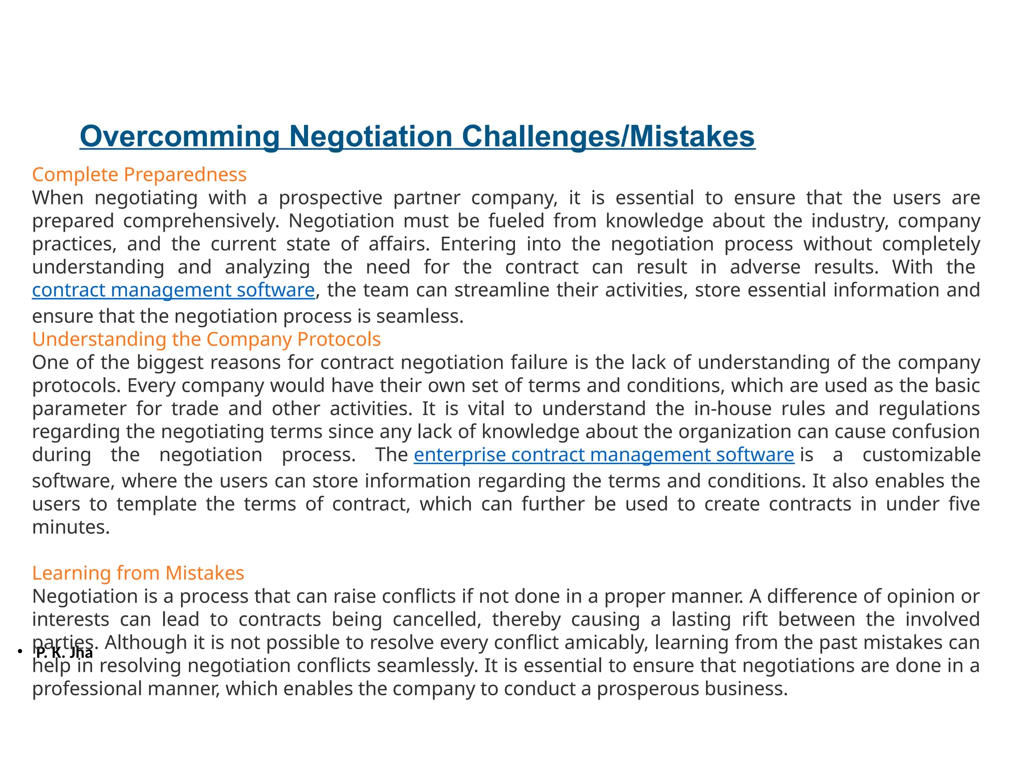 • P. K. Jha
Overcomming Negotiation Challenges/Mistakes
Complete Preparedness
When negotiating with a prospective partner company, it is essential to ensure that the users are
prepared comprehensively. Negotiation must be fueled from knowledge about the industry, company
practices, and the current state of affairs. Entering into the negotiation process without completely
understanding and analyzing the need for the contract can result in adverse results. With the
contract management software, the team can streamline their activities, store essential information and
ensure that the negotiation process is seamless.
Understanding the Company Protocols
One of the biggest reasons for contract negotiation failure is the lack of understanding of the company
protocols. Every company would have their own set of terms and conditions, which are used as the basic
parameter for trade and other activities. It is vital to understand the in-house rules and regulations
regarding the negotiating terms since any lack of knowledge about the organization can cause confusion
during the negotiation process. The enterprise contract management software is a customizable
software, where the users can store information regarding the terms and conditions. It also enables the
users to template the terms of contract, which can further be used to create contracts in under five
minutes.
Learning from Mistakes
Negotiation is a process that can raise conflicts if not done in a proper manner. A difference of opinion or
interests can lead to contracts being cancelled, thereby causing a lasting rift between the involved
parties. Although it is not possible to resolve every conflict amicably, learning from the past mistakes can
help in resolving negotiation conflicts seamlessly. It is essential to ensure that negotiations are done in a
professional manner, which enables the company to conduct a prosperous business.
 
