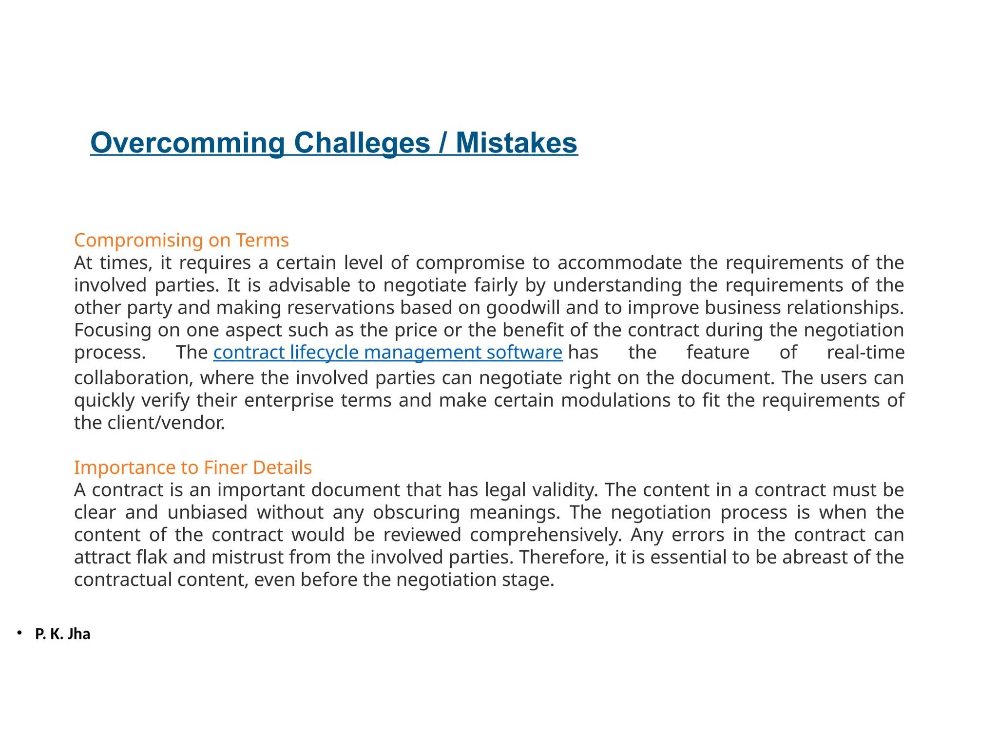 • P. K. Jha
Overcomming Challeges / Mistakes
Compromising on Terms
At times, it requires a certain level of compromise to accommodate the requirements of the
involved parties. It is advisable to negotiate fairly by understanding the requirements of the
other party and making reservations based on goodwill and to improve business relationships.
Focusing on one aspect such as the price or the benefit of the contract during the negotiation
process. The contract lifecycle management software has the feature of real-time
collaboration, where the involved parties can negotiate right on the document. The users can
quickly verify their enterprise terms and make certain modulations to fit the requirements of
the client/vendor.
Importance to Finer Details
A contract is an important document that has legal validity. The content in a contract must be
clear and unbiased without any obscuring meanings. The negotiation process is when the
content of the contract would be reviewed comprehensively. Any errors in the contract can
attract flak and mistrust from the involved parties. Therefore, it is essential to be abreast of the
contractual content, even before the negotiation stage.
 