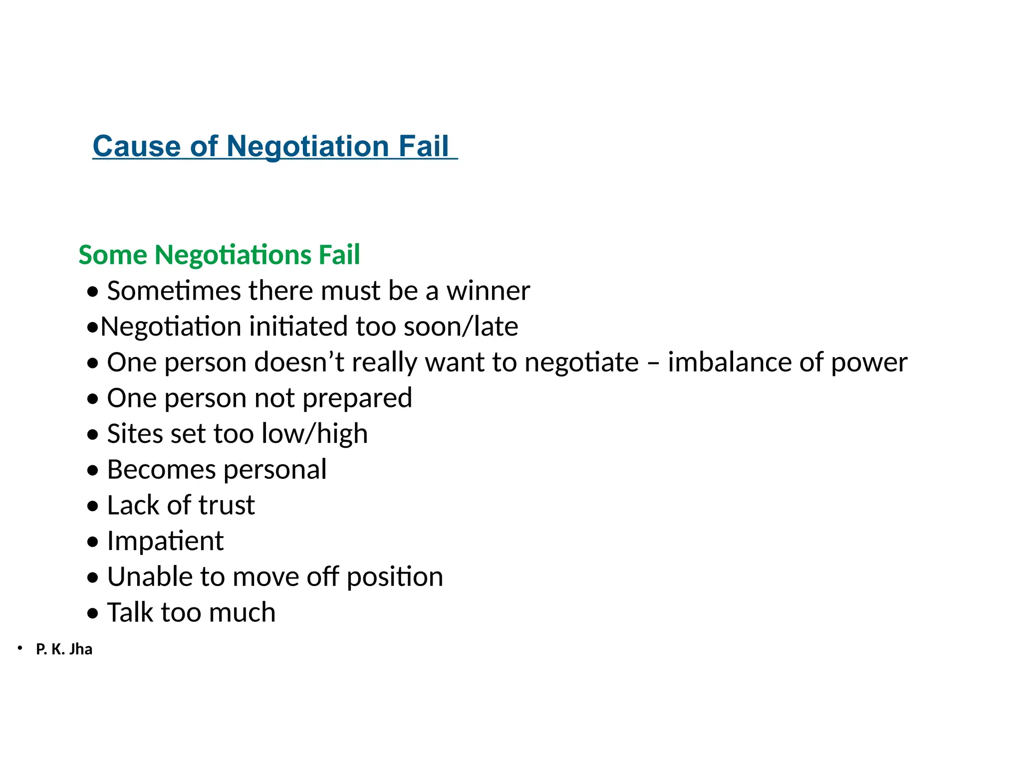 • P. K. Jha
Cause of Negotiation Fail
Some Negotiations Fail
• Sometimes there must be a winner
•Negotiation initiated too soon/late
• One person doesn’t really want to negotiate – imbalance of power
• One person not prepared
• Sites set too low/high
• Becomes personal
• Lack of trust
• Impatient
• Unable to move off position
• Talk too much
 