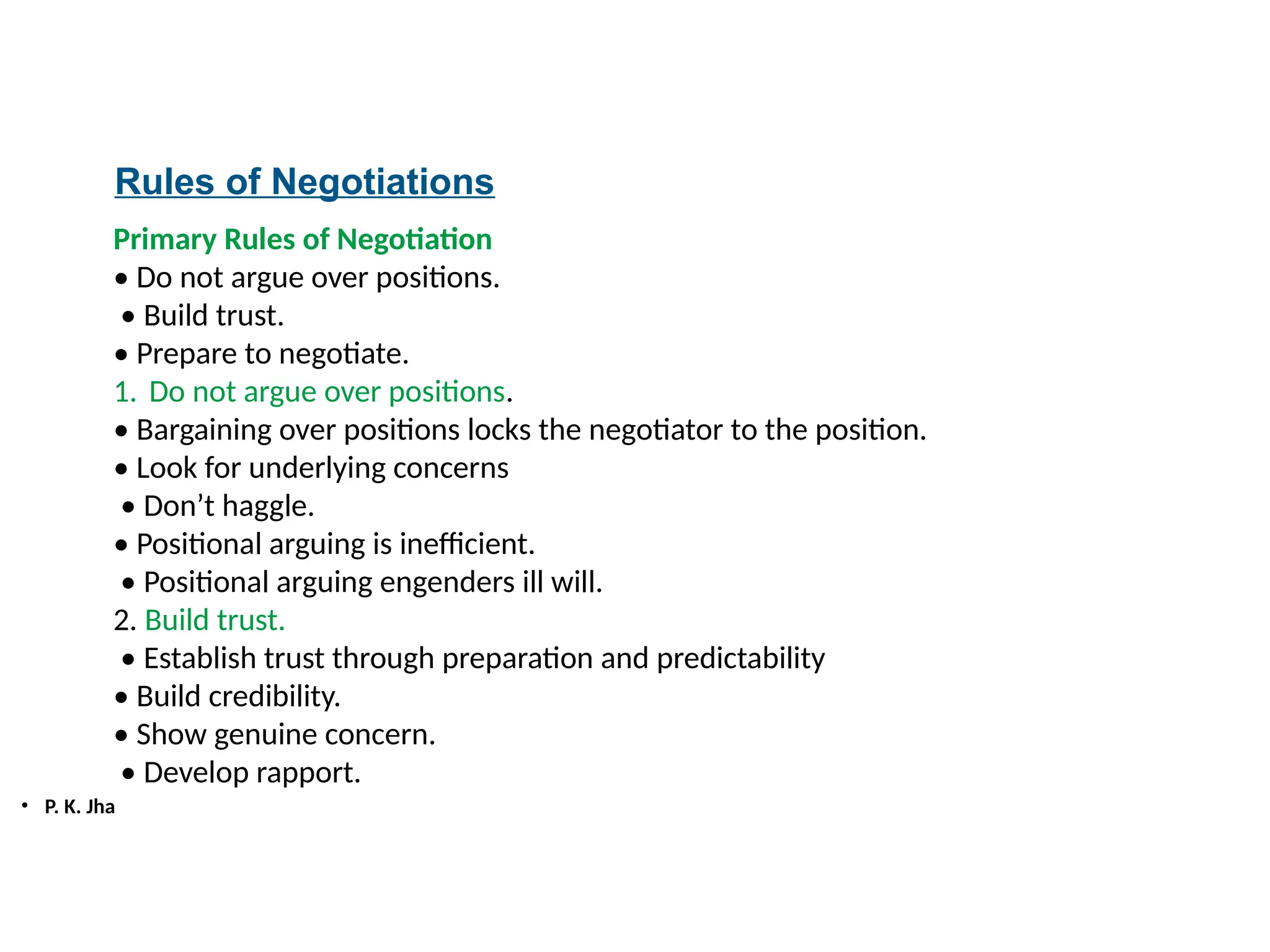 • P. K. Jha
Rules of Negotiations
Primary Rules of Negotiation
• Do not argue over positions.
• Build trust.
• Prepare to negotiate.
1. Do not argue over positions.
• Bargaining over positions locks the negotiator to the position.
• Look for underlying concerns
• Don’t haggle.
• Positional arguing is inefficient.
• Positional arguing engenders ill will.
2. Build trust.
• Establish trust through preparation and predictability
• Build credibility.
• Show genuine concern.
• Develop rapport.
 