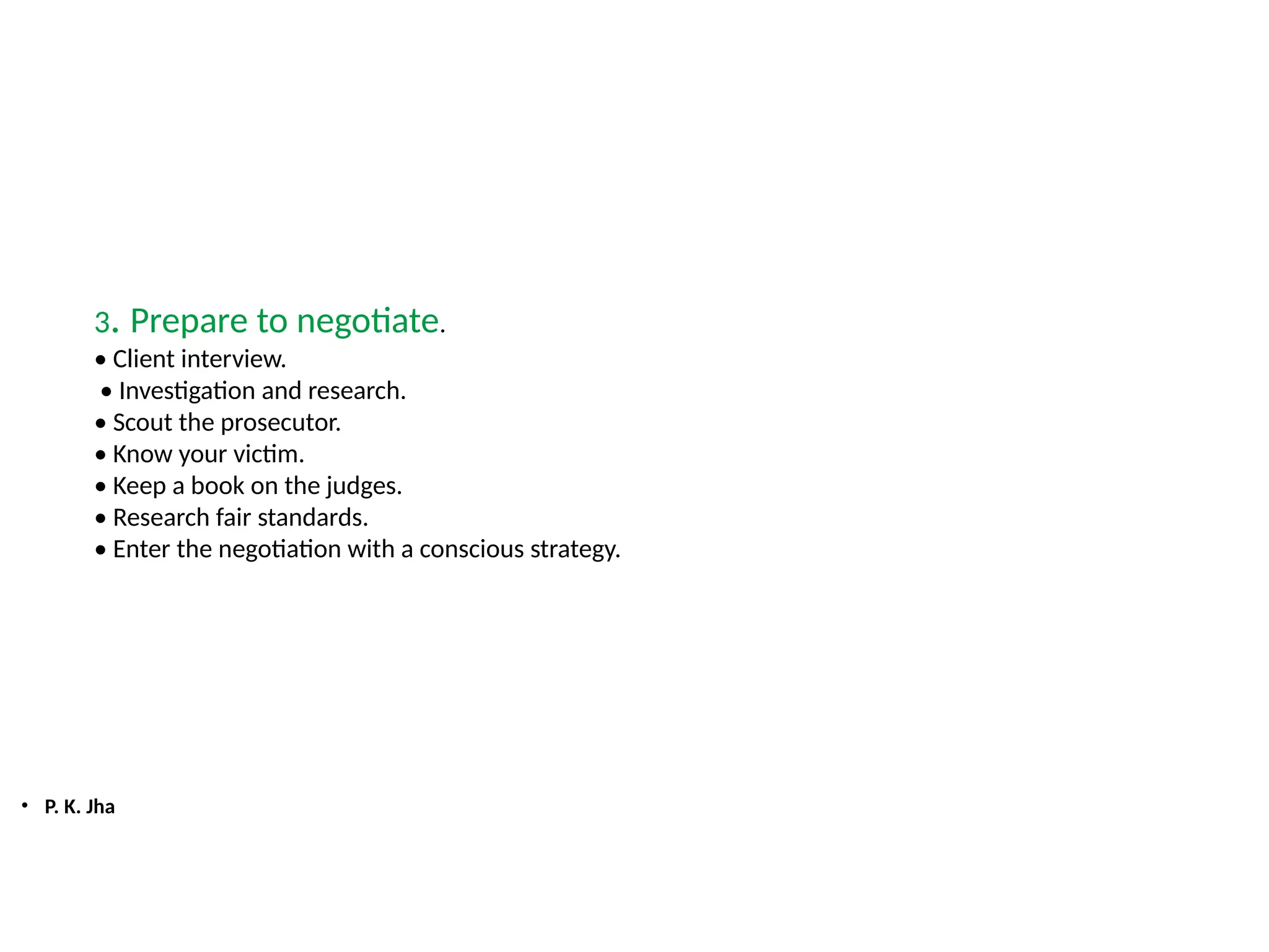 • P. K. Jha
3. Prepare to negotiate.
• Client interview.
• Investigation and research.
• Scout the prosecutor.
• Know your victim.
• Keep a book on the judges.
• Research fair standards.
• Enter the negotiation with a conscious strategy.
 
