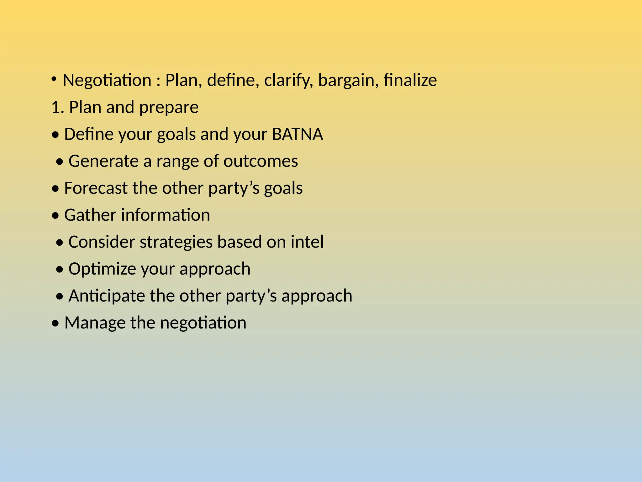 • Negotiation : Plan, define, clarify, bargain, finalize
1. Plan and prepare
• Define your goals and your BATNA
• Generate a range of outcomes
• Forecast the other party’s goals
• Gather information
• Consider strategies based on intel
• Optimize your approach
• Anticipate the other party’s approach
• Manage the negotiation
 
