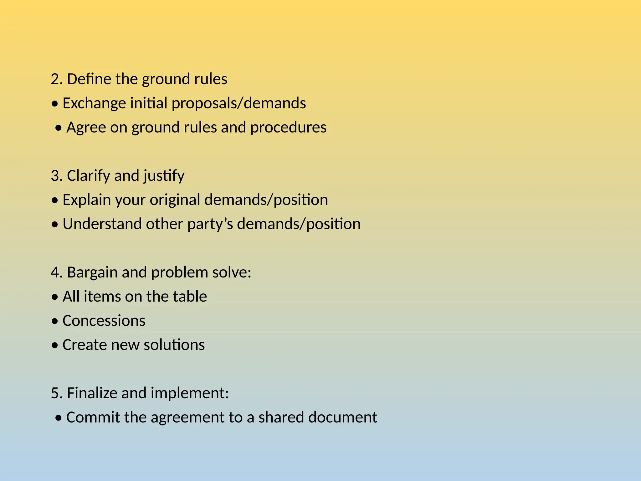 2. Define the ground rules
• Exchange initial proposals/demands
• Agree on ground rules and procedures
3. Clarify and justify
• Explain your original demands/position
• Understand other party’s demands/position
4. Bargain and problem solve:
• All items on the table
• Concessions
• Create new solutions
5. Finalize and implement:
• Commit the agreement to a shared document
 