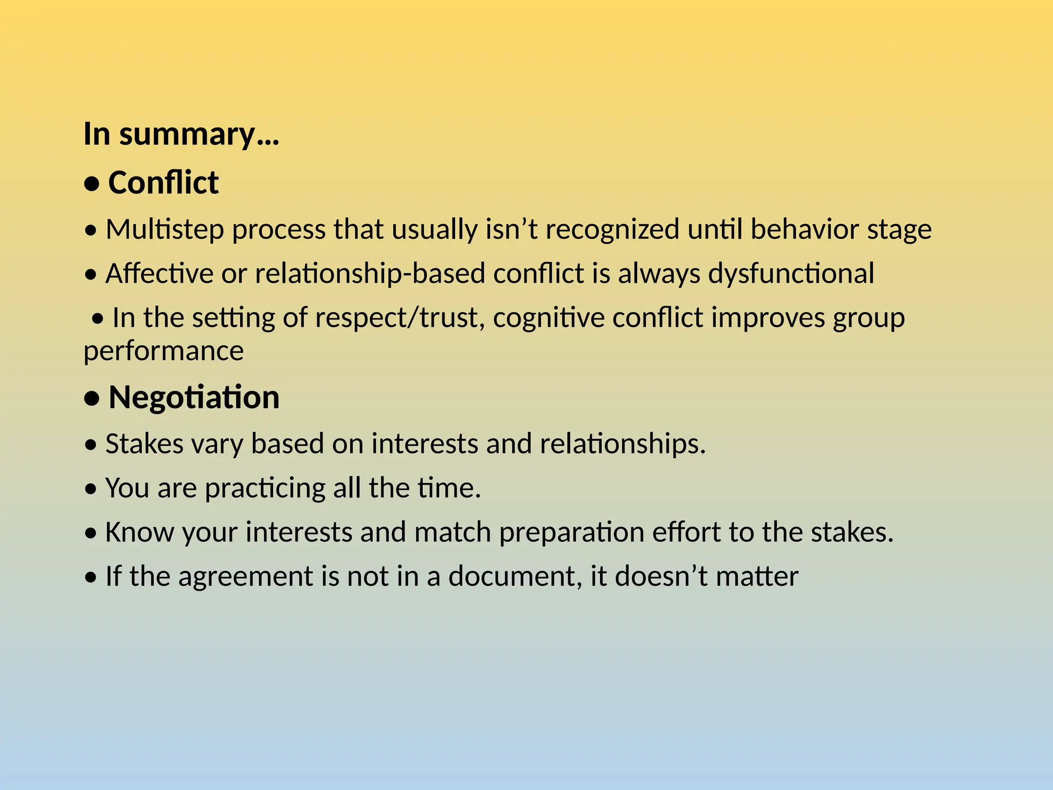In summary…
• Conflict
• Multistep process that usually isn’t recognized until behavior stage
• Affective or relationship-based conflict is always dysfunctional
• In the setting of respect/trust, cognitive conflict improves group
performance
• Negotiation
• Stakes vary based on interests and relationships.
• You are practicing all the time.
• Know your interests and match preparation effort to the stakes.
• If the agreement is not in a document, it doesn’t matter
 