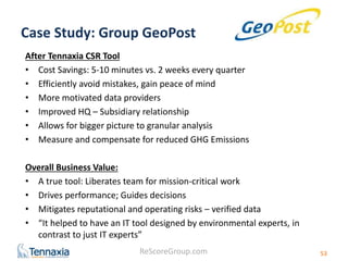Case Study: Group GeoPost 
After Tennaxia CSR Tool 
• Cost Savings: 5-10 minutes vs. 2 weeks every quarter 
• Efficiently avoid mistakes, gain peace of mind 
• More motivated data providers 
• Improved HQ – Subsidiary relationship 
• Allows for bigger picture to granular analysis 
• Measure and compensate for reduced GHG Emissions 
Overall Business Value: 
• A true tool: Liberates team for mission-critical work 
• Drives performance; Guides decisions 
• Mitigates reputational and operating risks – verified data 
• “It helped to have an IT tool designed by environmental experts, in 
contrast to just IT experts” 
ReScoreGroup.com 
53 
 