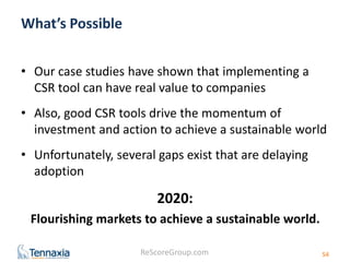 ReScoreGroup.com 
What’s Possible 
• Our case studies have shown that implementing a 
CSR tool can have real value to companies 
• Also, good CSR tools drive the momentum of 
investment and action to achieve a sustainable world 
• Unfortunately, several gaps exist that are delaying 
adoption 
2020: 
Flourishing markets to achieve a sustainable world. 
54 
 