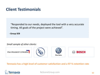 Client Testimonials 
Tennaxia has a high level of customer satisfaction and a 97 % retention rate 
ReScoreGroup.com 
62 
“Responded to our needs, deployed the tool with a very accurate 
timing. All goals of the project were achieved”. 
- Group SEB 
Small sample of other clients: 
 