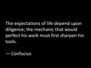 The expectations of life depend upon 
diligence; the mechanic that would 
perfect his work must first sharpen his 
tools. 
— Confucius 
 