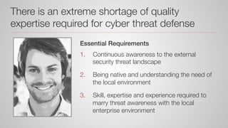 There is an extreme shortage of quality
expertise required for cyber threat defense
Essential Requirements!
1.  Continuous awareness to the external
security threat landscape
2.  Being native and understanding the need of
the local environment
3.  Skill, expertise and experience required to
marry threat awareness with the local
enterprise environment
 