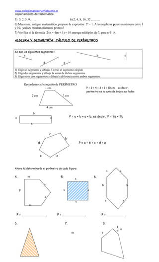 www.colegiosantacruzriobueno.cl
Departamento de Matemática
5) 0, 2, 5 ,9, ….. 6) 2, 4, 8, 16, 32 ,……..
6) Mersenne, antiguo matemático, propuso la expresión 2p
– 1. Al reemplazar p por un número entre 1
y 10, ¿cuáles resultan números primos?
7) Verifica si la fórmula 24n + 4(n + 1) + 10 entrega múltiplos de 7, para n ∈ N.
ALGEBRA Y GEOMETRÍA: CÁLCULO DE PERÍMETROS
Se dan los siguientes segmentos :
a b c
d e
1) Elige un segmento y dibujas 3 veces el segmento elegido
2) Elige dos segmentos y dibuja la suma de dichos segmentos
3) Elige otros dos segmentos y dibuja la diferencia entre ambos segmentos.
Recordemos el concepto de PERÍMETRO
1 cm
b
c
b
d P = a + b + c + d + e
e a
Ahora tú determinarás el perímetro de cada figura:
4. 5. 6.
x
P = _____________ P = ____________ P = __________
6. 7. 8.
2
1
m
2 cm 3 cm
4 cm
a a
b
m
a
p
m
a
x
xx
x
a a
b b
a a
m r
P = 2 + 4 + 3 + 1 = 10 cm es decir ,
perímetro es la suma de todos sus lados
P = a + b + a + b, es decir, P = 2a + 2b
 