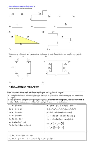 www.colegiosantacruzriobueno.cl
Departamento de Matemática
2c 2c 2m
2m r m
m
c 2s
P = _________ P = __________ P = _____________
9. 10. 2y
3t 5t m
y
4t
P = _________________ P = ____________________
Encuentra el polinomio que representa el perímetro de cada figura (todos sus ángulos son rectos):
11. y 12.
y
x x
P = ________________ P = ____________________
ELIMINACIÓN DE PARÉNTESIS
15) 5a - 3b + c + ( 4a - 5b - c ) =
16) 8x - ( 15y + 16z - 12x ) - ( -13x + 20y ) - ( x + y + z ) =
y
y
x x
x x
x x
x x
y
x x
y
0,5y 0,5y
1,5x 1,5x
1,5x 1,5x
x+y
Para resolver paréntesis se debe seguir por las siguientes reglas:
a) si el paréntesis está precedido por signo positivo, se consideran los términos por sus respectivos
signos,
b) si el paréntesis está precedido por signo negativo, debes Sumar su opuesto, es decir, cambiar el
signo de los términos que están dentro del paréntesis que vas a eliminar.
 