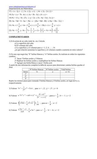 www.colegiosantacruzriobueno.cl
Departamento de Matemática
17) -( x - 2y ) - [ { 3x - ( 2y - z )} - { 4x - ( 3y - 2z ) }] =
18) 3a + ( a + 7b - 4c ) - ( 3a + 5b - 3c) - ( b - c ) =
19) 9x + 13 y - 9z - [7x - { -y + 2z - ( 5x - 9y + 5z) - 3z }] =
20) 6a - 7ab + b - 3ac + 3bc - c - {(8a + 9ab - 4b) - (-5ac + 2bc - 3c)} =
21) 8x - ( 1
1
2
y + 6z - 2
3
4
x ) - ( -3
3
5
x + 20y ) - ( x +
3
4
y + z ) =
22) 9x + 3
1
2
y - 9z - 7
1
2
2 5
1
3
9 5 3x y z x y z z− − + − − +





 −











 =
COMPLEMENTARIOS
1) Si la arista de un cubo mide 6a cm. Calcula:
a) La superficie del cubo
b) El volumen del cubo
c) La superficie y el volumen para a = 1, 2, 4, … , 16
¿en qué relación aumentan la superficie y el volumen cuando a aumenta en estos valores?
2) En una caja negra hay “b” bolitas blancas y “a” bolitas azules, Se realizan en orden los siguientes
cambios:
1º Sacar 3 bolitas azules y 5 blancas
2º Duplicar las bolitas azules y cuadruplicar las bolitas blancas
3º Agregar una bolita blanca y sacar 1 bolita azul.
A partir de esta información completa la tabla de sucesos para determinar cuántas bolitas quedan al
final.
Nº bolitas blancas Nº bolitas azules Total bolitas
Inicio b a a + b
1º
2º
3º
Repite los mismos pasos pero tomando 5 bolitas blancas y 8 bolitas azules, en lugar de b y a,
respectivamente.
3) Valorar xyzyx 2
27
1
5 62
−− , para x = 2 , y = 3 ; z = 0
4) Valorar
( ) 11
2
1321
1
)1(
)( −−
−
−−−−
+−
−
++−
cb
a
cbacba ; para a =
2
1
, b = – 1 ; c = 2
5) Valorar
mn
nmn
1
·2
4
1
25 3
+





− ; para m =
4
1
, n = 2
6) Valorar 23
12
4
3
2
1
bca
ab
bca
−
−−
; para a =
3
1
; b = – 6 ; c = 2
 
