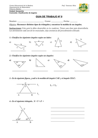 Centro Educacional de la Madera Prof. Vanessa Silva
Departamento de Matemática
Primeros Medios
Unidad: Geometría
Contenido: Clasificación de ángulos
GUIA DE TRABAJO Nº 9
Nombre: _____________________________ Curso: _____________ Fecha: ________
Objetivo: Reconocer distintos tipos de triángulos y encontrar la medida de sus ángulos.
Instrucciones: Esta guía la debes desarrollar en tu cuaderno. Tienes una clase para desarrollarla.
Lee atentamente cada uno de los enunciados, deja constancia del procedimiento utilizado.
1.- Clasifica los siguientes ángulos según sus lados:
a) b) c) d)
2.- Clasifica los siguientes ángulos según sus ángulos:
a) b) c) d)
3.- En la siguiente figura, ¿cuál es la medida del ángulo CAB y el ángulo CBA?:
L1 // L2
4.- En el siguiente triángulo, X + Y + Z =
30º
65º
b b
a
aa
a
b
c
c
30º
30º30º
c
b
a
127º
C
BA
z
y
x
L2
L1
45º
A B
C
60º
y
x
z
__________________________________
__________________________________
__________________________________
__________________________________
________________________
 
