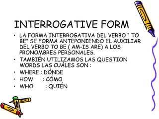 INTERROGATIVE FORM
• LA FORMA INTERROGATIVA DEL VERBO “ TO
BE” SE FORMA ANTEPONIENDO EL AUXILIAR
DEL VERBO TO BE ( AM-IS ARE) A LOS
PRONOMBRES PERSONALES.
• TAMBIÉN UTILIZAMOS LAS QUESTION
WORDS LAS CUÁLES SON :
• WHERE : DÓNDE
• HOW : CÓMO
• WHO : QUIÉN
 