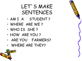 LET`S MAKE
SENTENCES
• AM I A STUDENT ?
• WHERE ARE WE ?
• WHO IS SHE ?
• HOW ARE YOU ?
• ARE YOU FARMERS?
• WHERE ARE THEY?
 