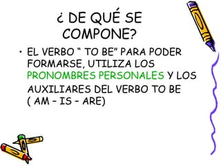 ¿ DE QUÉ SE
COMPONE?
• EL VERBO “ TO BE” PARA PODER
FORMARSE, UTILIZA LOS
PRONOMBRES PERSONALES Y LOS
AUXILIARES DEL VERBO TO BE
( AM – IS – ARE)
 