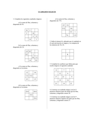 CUADRADOS MÁGICOS
1. Completa los siguientes cuadrados mágicos:
a) La suma de filas, columnas y
diagonales da 34.
16 2
5 10
6 12
14 1
b) La suma de filas, columnas y
diagonales da 3,4.
1,6 0,2
0,5 1
0,6 1,2
1,4 0,1
c) La suma en filas, columnas y
diagonales es la misma.
1/2 1/6
1/12 5/12
2/3 1/3
d) La suma en filas, columnas y
diagonales es la misma.
25/4 45/4
15/2
35/4
e) La suma de filas, columnas y
diagonales da 17/6.
4/3 1/6
5/12 5/6
1/2 1
7/6 1/12
2. Halla el número K, sabiendo que el cuadrado en
el cual está inscrito es mágico y se compone de
los números de 10 a 18.
K
3. Completa los casilleros que faltan para que
resulte mágicos el siguiente cuadrado:
11 7 3
12 8
17 13 9
18 14
23 19 15
4. Construye un cuadrado mágico con los 9
primeros números pares de modo que las filas,
columnas y diagonales sumen 30.
5. Construye un cuadrado mágico con los 9
primeros números impares de modo que las filas,
columnas y diagonales sumen 27.
 
