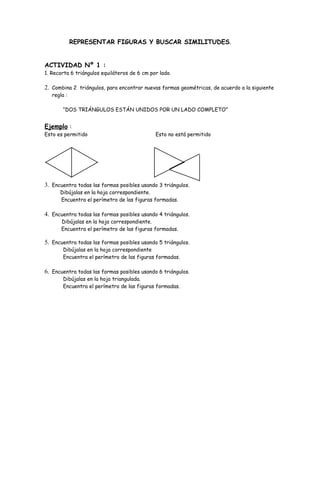 REPRESENTAR FIGURAS Y BUSCAR SIMILITUDES.


ACTIVIDAD Nº 1 :
1. Recorta 6 triángulos equiláteros de 6 cm por lado.

2. Combina 2 triángulos, para encontrar nuevas formas geométricas, de acuerdo a la siguiente
   regla :

        “DOS TRIÁNGULOS ESTÁN UNIDOS POR UN LADO COMPLETO”


Ejemplo :
Esto es permitido                             Esto no está permitido




3. Encuentra todas las formas posibles usando 3 triángulos.
      Dibújalas en la hoja correspondiente.
      Encuentra el perímetro de las figuras formadas.

4. Encuentra todas las formas posibles usando 4 triángulos.
       Dibújalas en la hoja correspondiente.
       Encuentra el perímetro de las figuras formadas.

5. Encuentra todas las formas posibles usando 5 triángulos.
        Dibújalas en la hoja correspondiente
        Encuentra el perímetro de las figuras formadas.

6. Encuentra todas las formas posibles usando 6 triángulos.
        Dibújalas en la hoja triangulada.
        Encuentra el perímetro de las figuras formadas.
 