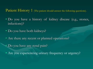 Patient History 1 (The patient should answer the following questions).

• Do you have a history of kidney disease (e.g., stones,
  infections)?

• Do you have both kidneys?

• Are there any recent or planned operations?

• Do you have any renal pain?

• Are you experiencing urinary frequency or urgency?
 