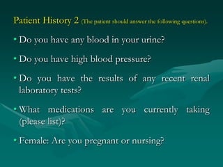 Patient History 2 (The patient should answer the following questions).
• Do you have any blood in your urine?
• Do you have high blood pressure?
• Do you have the results of any recent renal
  laboratory tests?
• What medications are you currently taking
  (please list)?
• Female: Are you pregnant or nursing?
 