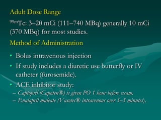 Adult Dose Range
99mTc:3–20 mCi (111–740 MBq) generally 10 mCi
(370 MBq) for most studies.
Method of Administration
• Bolus intravenous injection
• If study includes a diuretic use butterfly or IV
  catheter (furosemide).
• ACE inhibitor study:
 – Captopril (Capoten®) is given PO 1 hour before exam.
 – Enalapril maleate (Vasotec® intravenous over 3–5 minutes).
 