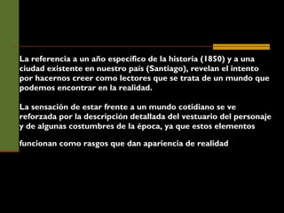 La referencia a un año específico de la historia (1850) y a una ciudad existente en nuestro país (Santiago), revelan el intento por hacernos creer como lectores que se trata de un mundo que podemos encontrar en la realidad.  La sensación de estar frente a un mundo cotidiano se ve reforzada por la descripción detallada del vestuario del personaje y de algunas costumbres de la época, ya que estos elementos funcionan como rasgos que dan apariencia de realidad   