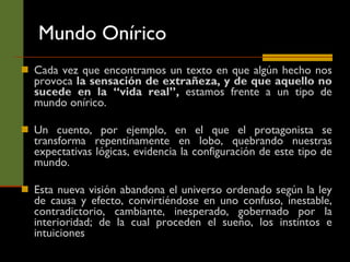 Mundo Onírico Cada vez que encontramos un texto en que algún hecho nos provoca  la sensación de extrañeza, y de que aquello no sucede en la “vida real”,  estamos frente a un tipo de mundo onírico.  Un cuento, por ejemplo, en el que el protagonista se transforma repentinamente en lobo, quebrando nuestras expectativas lógicas, evidencia la configuración de este tipo de mundo.  Esta nueva visión abandona el universo ordenado según la ley de causa y efecto, convirtiéndose en uno confuso, inestable, contradictorio, cambiante, inesperado, gobernado por la interioridad; de la cual proceden el sueño, los instintos e intuiciones 